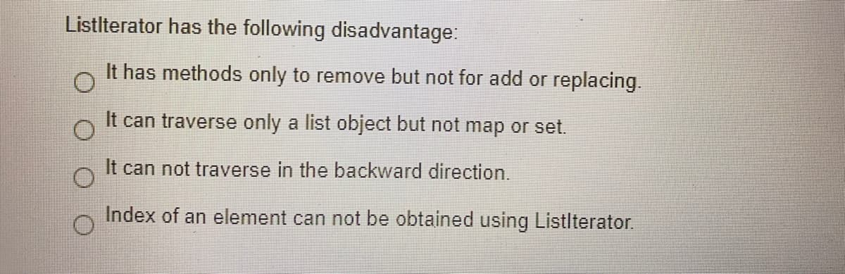 Listlterator has the following disadvantage:
It has methods only to remove but not for add or replacing..
It can traverse only a list object but not map or set.
It can not traverse in the backward direction.
Index of an element can not be obtained using Listlterator.
O O O O
