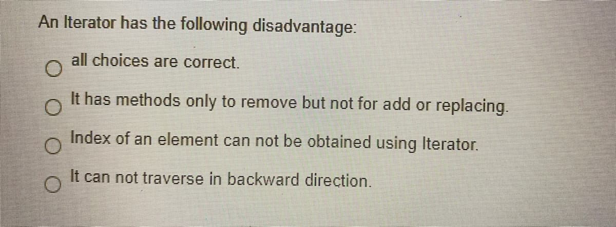 An Iterator has the following disadvantage:
all choices are correct.
It has methods only to remove but not for add or replacing.
Index of an element can not be obtained using Iterator.
It can not traverse in backward direction.
