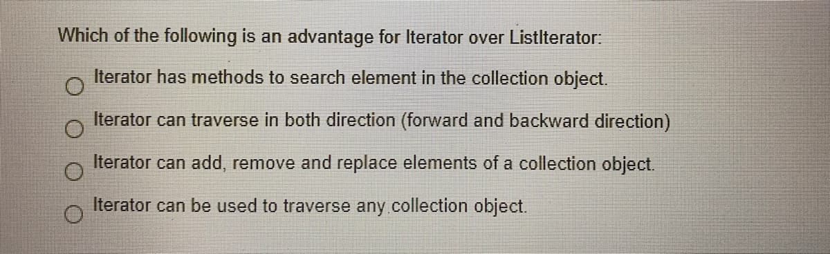 Which of the following is an advantage for Iterator over Listlterator:
Iterator has methods to search element in the collection object.
Iterator can traverse in both direction (forward and backward direction)
Iterator can add, remove and replace elements of a collection object.
Iterator can be used to traverse any collection object.
