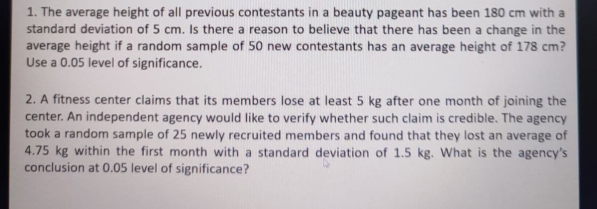 1. The average height of all previous contestants in a beauty pageant has been 180 cm with a
standard deviation of 5 cm. Is there a reason to believe that there has been a change in the
average height if a random sample of 50 new contestants has an average height of 178 cm?
Use a 0.05 level of significance.
2. A fitness center claims that its members lose at least 5 kg after one month of joining the
center. An independent agency would like to verify whether such claim is credible. The agency
took a random sample of 25 newly recruited members and found that they lost an average of
4.75 kg within the first month with a standard deviation of 1.5 kg. What is the agency's
conclusion at 0.05 level of significance?
