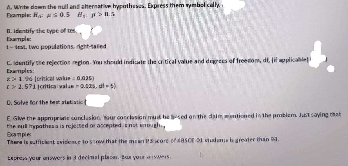 A. Write down the null and alternative hypotheses. Express them symbolically.
Example: Ho: u<0.5 H1: u > 0.5
B. Identify the type of tes.
Example:
t-test, two populations, right-tailed
C. Identify the rejection region. You should indicate the critical value and degrees of freedom, df, (if applicable)
Examples:
z> 1.96 (critical value = 0.025)
t> 2.571 (critical value = 0.025, df =
5)
%3D
D. Solve for the test statistic
E. Give the appropriate conclusion, Your conclusion must be based on the claim mentioned in the problem. Just saying that
the null hypothesis is rejected or accepted is not enough.,
Example:
There is sufficient evidence to show that the mean P3 score of 4BSCE-01 students is greater than 94.
Express your answers in 3 decimal places. Box your answers.
