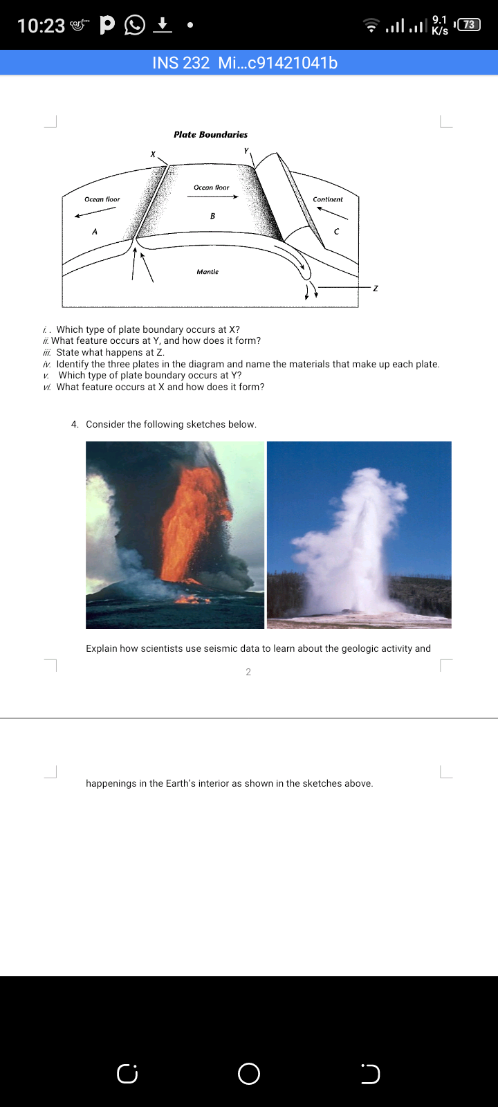 9.1
10:23
K/s
INS 232 Mi...c91421041b
Plate Boundaries
Ocean floor
Ocean floor
Continent
B
Mantle
i. Which type of plate boundary occurs at X?
ii. What feature occurs at Y, and how does it form?
ii. State what happens at Z.
iv. Identify the three plates in the diagram and name the materials that make up each plate.
V. Which type of plate boundary occurs at Y?
vi. What feature occurs at X and how does it form?
4. Consider the following sketches below.
Explain how scientists use seismic data to learn about the geologic activity and
happenings in the Earth's interior as shown in the sketches above.
O
