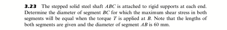 3.23 The stepped solid steel shaft ABC is attached to rigid supports at each end.
Determine the diameter of segment BC for which the maximum shear stress in both
segments will be equal when the torque T is applied at B. Note that the lengths of
both segments are given and the diameter of segment AB is 60 mm.
