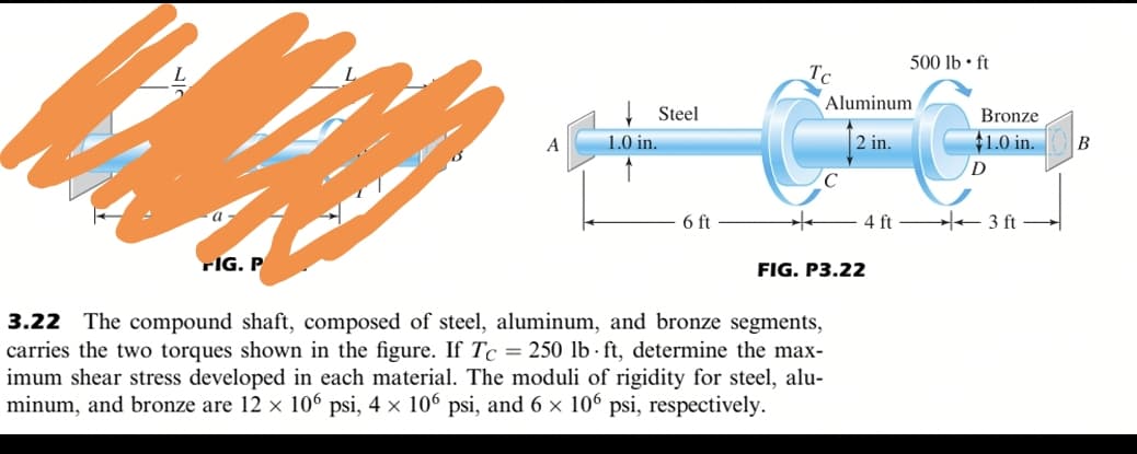 500 lb • ft
Tc
Aluminum
Steel
Bronze
A
1.0 in.
2 in.
+1.0 in.
6 ft
4 ft 3 ft
rIG. P
FIG. P3.22
The compound shaft, composed of steel, aluminum, and bronze segments,
carries the two torques shown in the figure. If Tc = 250 lb · ft, determine the max-
imum shear stress developed in each material. The moduli of rigidity for steel, alu-
minum, and bronze are 12 x 106 psi, 4 × 106 psi, and 6 × 106 psi, respectively.
3.22
