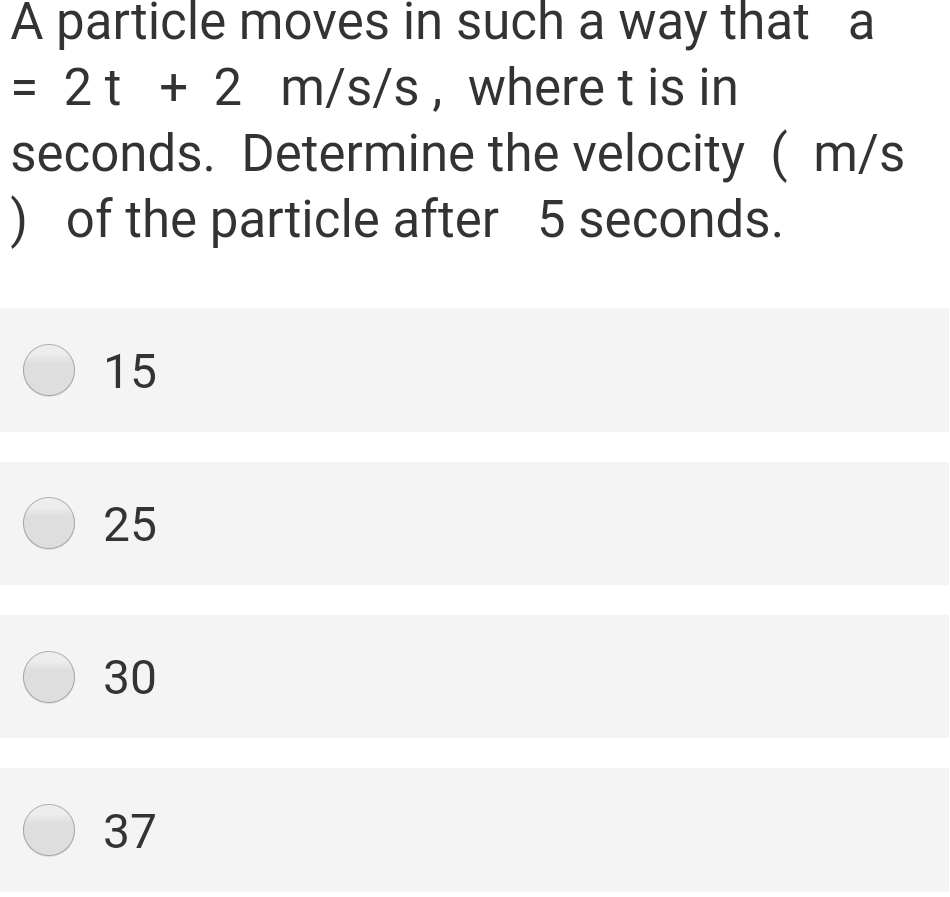 A particle moves in such a way that a
= 2t + 2 m/s/s, where t is in
seconds. Determine the velocity ( m/s
) of the particle after 5 seconds.
O 15
O 25
O 30
O 37
