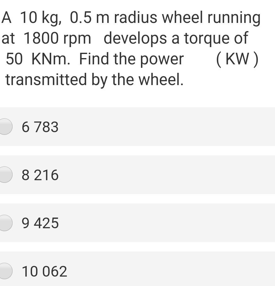 A 10 kg, 0.5 m radius wheel running
at 1800 rpm develops a torque of
50 KNm. Find the power
( KW )
transmitted by the wheel.
O 6 783
8 216
O 9 425
10 062
