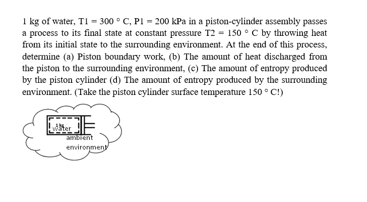 1 kg of water, T1 = 300 ° C, P1 = 200 kPa in a piston-cylinder assembly passes
a process to its final state at constant pressure T2 = 150 ° C by throwing heat
from its initial state to the surrounding environment. At the end of this process,
determine (a) Piston boundary work, (b) The amount of heat discharged from
the piston to the surrounding environment, (c) The amount of entropy produced
by the piston cylinder (d) The amount of entropy produced by the surrounding
environment. (Take the piston cylinder surface temperature 150 ° C!)
witer !
ambient
enviroņment
1 kg
