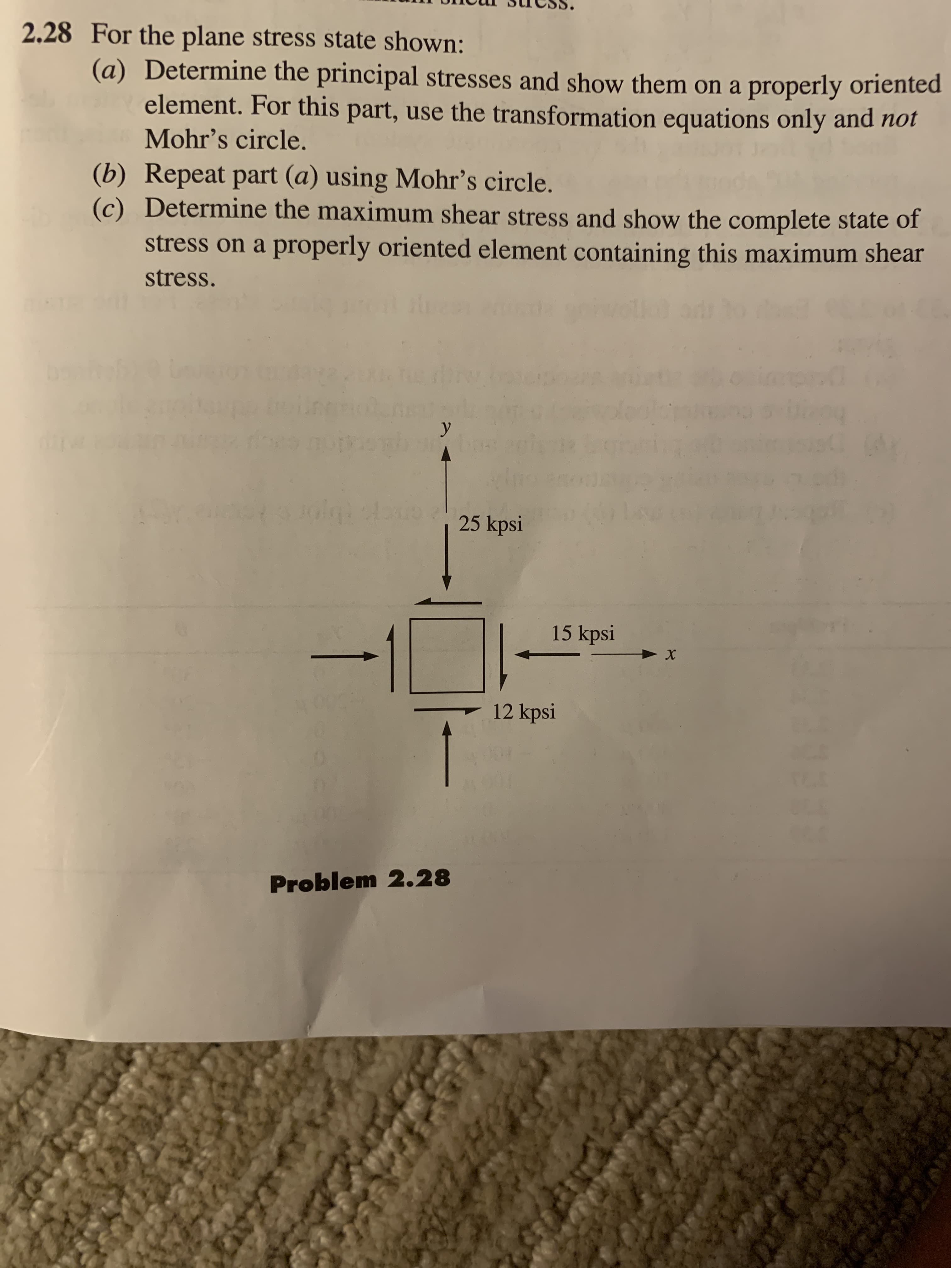 2.28 For the plane stress state shown:
(a) Determine the principal stresses and show them on a properly oriented
element. For this part, use the transformation equations only and not
Mohr's circle
(b) Repeat part (a) using Mohr's circle.
(c) Determine the maximum shear stress and show the complete state of
stress on a properly oriented element containing this maximum shear
stress.
y
25 kpsi
15 kpsi
12 kpsi
1
Problem 2.28
