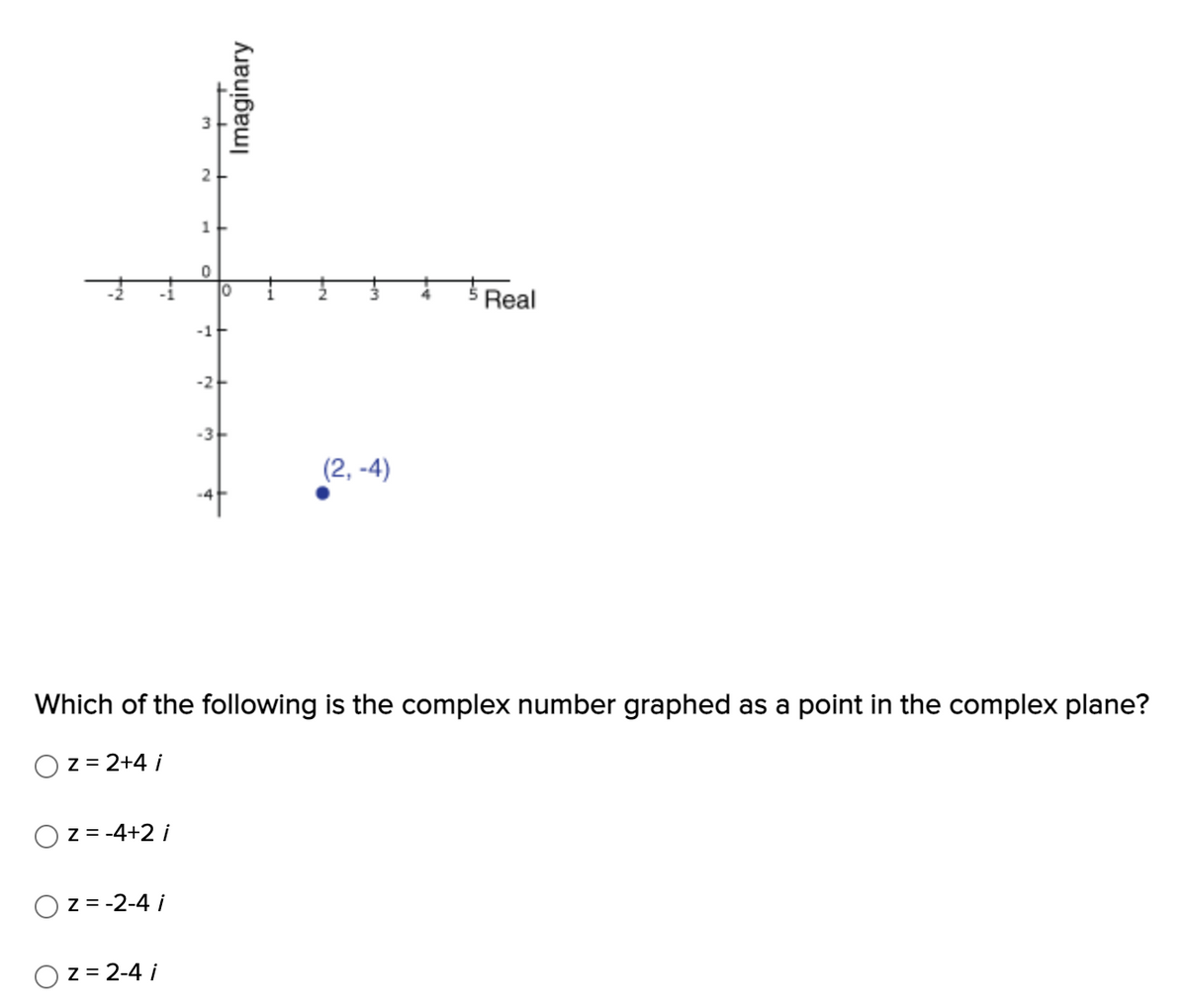 H
z = -4+2 i
z = -2-4 i
z = 2-4 i
ليا
2
1
0
-1+
-2+
-3
Imaginary
Which of the following is the complex number graphed as a point in the complex plane?
z = 2+4 i
(2,-4)
Real