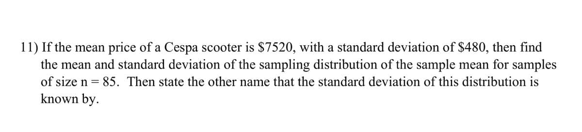 11) If the mean price of a Cespa scooter is $7520, with a standard deviation of $480, then find
the mean and standard deviation of the sampling distribution of the sample mean for samples
of size n = 85. Then state the other name that the standard deviation of this distribution is
known by.
