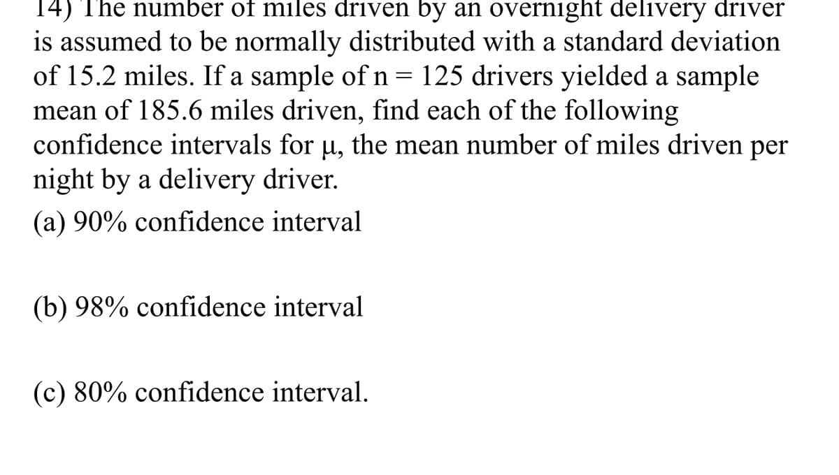 14) The number of miles driven by an overnight delivery driver
is assumed to be normally distributed with a standard deviation
of 15.2 miles. If a sample of n= 125 drivers yielded a sample
mean of 185.6 miles driven, find each of the following
confidence intervals for u, the mean number of miles driven per
night by a delivery driver.
(a) 90% confidence interval
(b) 98% confidence interval
(c) 80% confidence interval.
