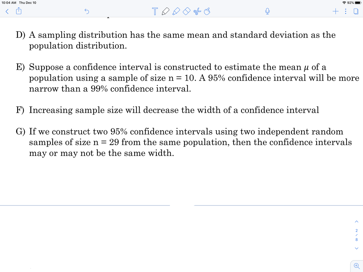 10:04 AM Thu Dec 10
* 92%
+: 0
D) A sampling distribution has the same mean and standard deviation as the
population distribution.
E) Suppose a confidence interval is constructed to estimate the mean u of a
population using a sample of size n = 10. A 95% confidence interval will be more
narrow than a 99% confidence interval.
F) Increasing sample size will decrease the width of a confidence interval
G) If we construct two 95% confidence intervals using two independent random
samples of size n = 29 from the same population, then the confidence intervals
may or may not be the same width.
2
8
>
