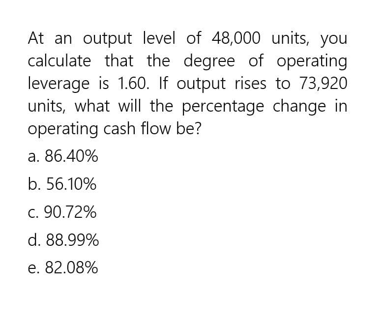 At an output level of 48,000 units, you
calculate that the degree of operating
leverage is 1.60. If output rises to 73,920
units, what will the percentage change in
operating cash flow be?
a. 86.40%
b. 56.10%
c. 90.72%
d. 88.99%
e. 82.08%