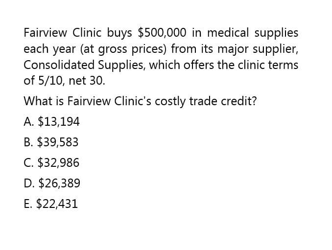 Fairview Clinic buys $500,000 in medical supplies
each year (at gross prices) from its major supplier,
Consolidated Supplies, which offers the clinic terms
of 5/10, net 30.
What is Fairview Clinic's costly trade credit?
A. $13,194
B. $39,583
C. $32,986
D. $26,389
E. $22,431