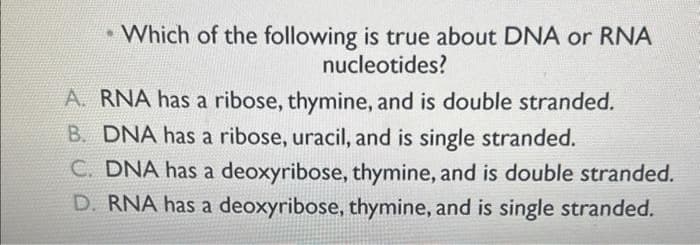 . Which of the following is true about DNA or RNA
nucleotides?
A. RNA has a ribose, thymine, and is double stranded.
B. DNA has a ribose, uracil, and is single stranded.
C. DNA has a deoxyribose, thymine, and is double stranded.
D. RNA has a deoxyribose, thymine, and is single stranded.