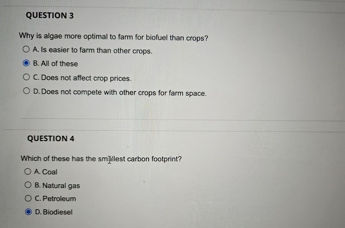 QUESTION 3
Why is algae more optimal to farm for biofuel than crops?
OA. Is easier to farm than other crops.
B. All of these
O C. Does not affect crop prices.
O D. Does not compete with other crops for farm space.
QUESTION 4
Which of these has the smallest carbon footprint?
O A. Coal
OB. Natural gas
O C. Petroleum
D. Biodiesel