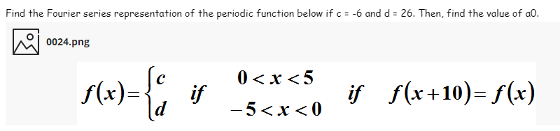 Find the Fourier series representation of the periodic function below if c= -6 and d = 26. Then, find the value of a0.
0024.png
0 <x <5
f(x)=
if
if f(x+10)= f(x)
ld
- 5<x < 0
