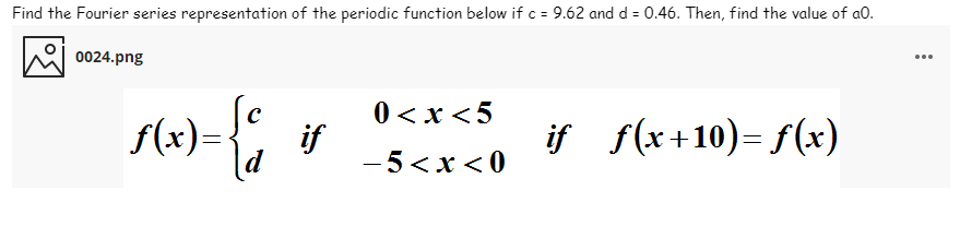 Find the Fourier series representation of the periodic function below if c = 9.62 and d = 0.46. Then, find the value of a0.
0024.png
...
0 <x <5
if
- 5<x < 0
if f(x 1 10)= f(x)
f(x)=-
