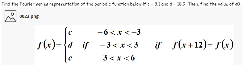 Find the Fourier series representation of the periodic function below if c = 8.1 and d = 18.9. Then, find the value of a0.
0023.png
—6 <х<-3
f(x)={d_
if -3<x <3
if s(x+12)= f(x)
3 <x < 6
