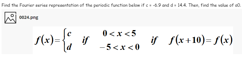 Find the Fourier series representation of the periodic function below if c = -6.9 and d = 14.4. Then, find the value of a0.
0024.png
0 < x <5
if
-5<x < 0
if f(x+10)= f(x)
f(x)=
d
