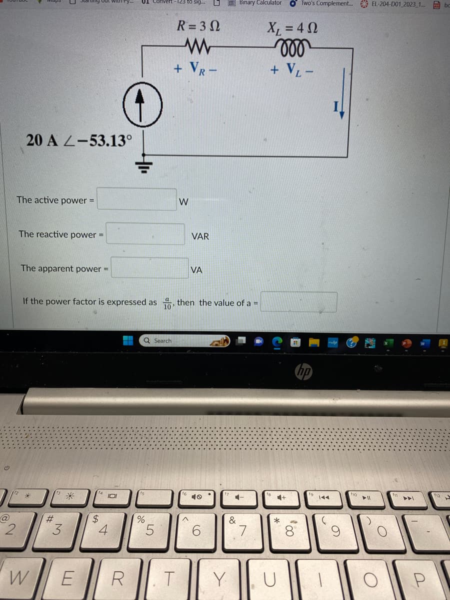 @
20 A 2-53.13°
The active power =
2
The reactive power =
The apparent power =
W
#
3
*
If the power factor is expressed as, then the value of a =
E
14 10
$
4
R
Q Search
%
R = 3 Ω
w
+ R-
5
W
T
VAR
VA
40
6
Y
Binary Calculator OTwo's Complement... EL-204-D01 2023_1... bc
C-
&
7
XL = 4 Ω
voo
+ V₁ -
*
+
00%
144
(
O
110
► 11
O
ADI
P