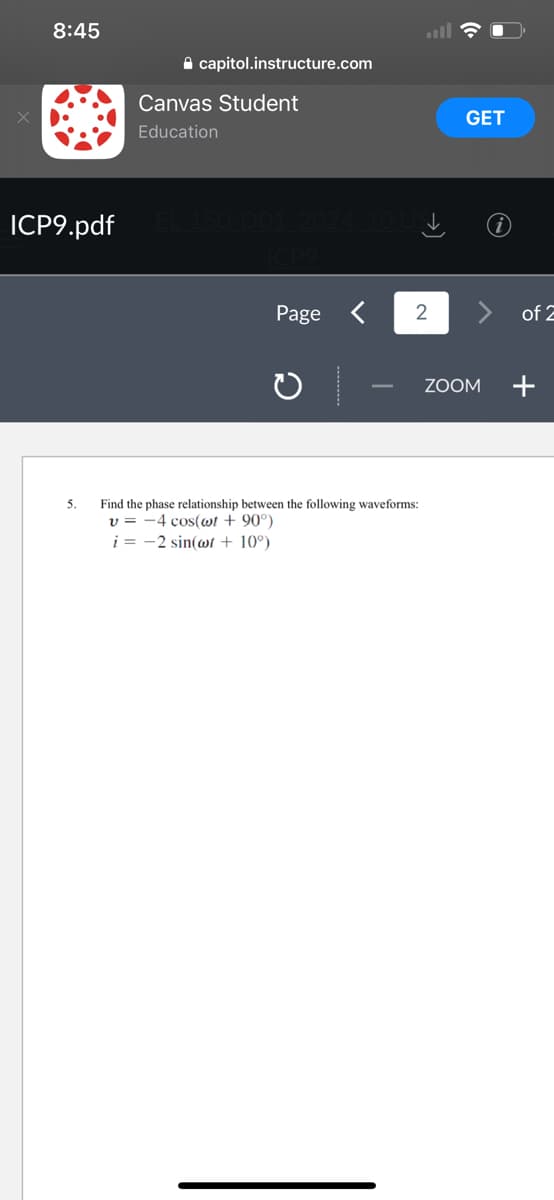 8:45
capitol.instructure.com
5.
Canvas Student
Education
ICP9.pdf EL-150-D01 2024 10.USI
ICP9
Page
2
Find the phase relationship between the following waveforms:
v=-4 cos(wt +90°)
i = -2 sin(wt + 10°)
GET
ZOOM
of 2
+
