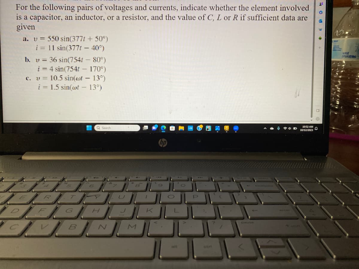 For the following pairs of voltages and currents, indicate whether the element involved
is a capacitor, an inductor, or a resistor, and the value of C, L or R if sufficient data are
given
a. v= 550 sin(377t + 50°)
i = 11 sin(377t - 40°)
b. v = 36 sin(754t - 80°)
i = 4 sin(754t - 170°)
c. v = 10.5 sin(wt - 13°)
i = 1.5 sin(wt - 13°)
ER
5
T
G
B
Q Search
H
N
U
8
M
1
K
9
O
L
P
?
[
pause
10:52 AM
10/12/2023
D
24
NARE
OPASN