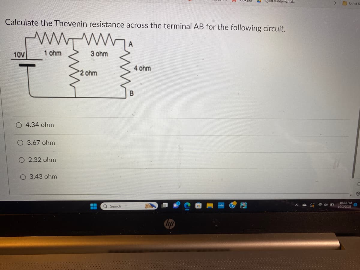 Calculate the Thevenin resistance across the terminal AB for the following circuit.
10V
1 ohm
4.34 ohm
O 3.67 ohm
O 2.32 ohm
O 3.43 ohm
3 ohm
2 ohm
H
Q Search
A
4 ohm
B
digital-fundamental...
Sed
>
Other fa
10:23 PM
10/1/2023
0
20