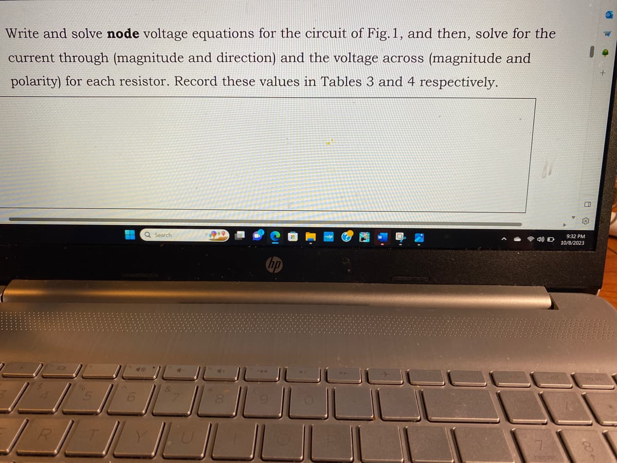 Write and solve node voltage equations for the circuit of Fig.1, and then, solve for the
current through (magnitude and direction) and the voltage across (magnitude and
polarity) for each resistor. Record these values in Tables 3 and 4 respectively.
R
06
5
-
Q Search
&
9
ال ال
ILL
4) D
o
CD
203
9:32 PM
10/8/2023