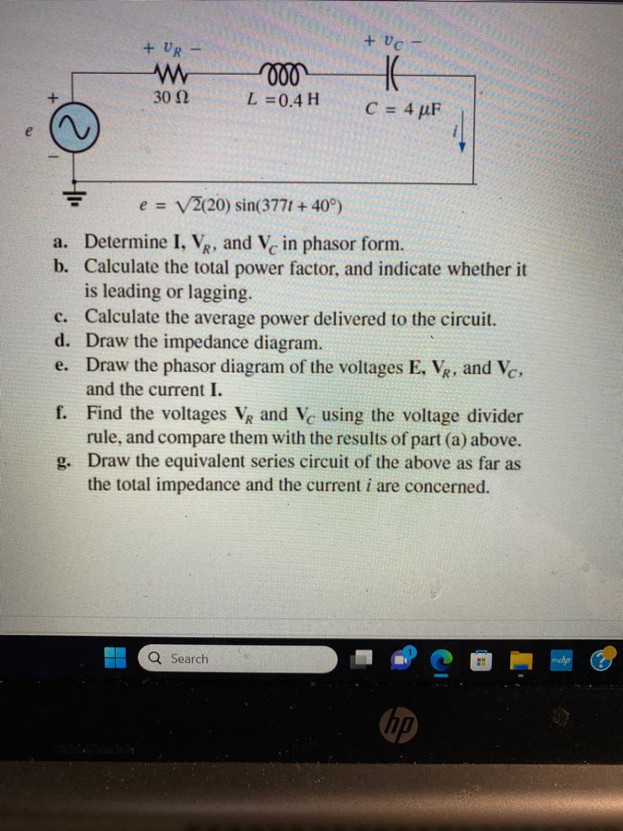 + UR
c.
d.
e.
www
30 Ω
moo
L = 0.4 H
+ UC
e = √2(20) sin(377t + 40°)
a. Determine I, VR, and Vc in phasor form.
b. Calculate the total power factor, and indicate whether it
is leading or lagging.
C = 4 µF
Q Search
Calculate the average power delivered the circuit.
Draw the impedance diagram.
Draw the phasor diagram of the voltages E, VR, and Vc,
and the current I.
f.
Find the voltages VR and Ve using the voltage divider
rule, and compare them with the results of part (a) above.
g. Draw the equivalent series circuit of the above as far as
the total impedance and the current i are concerned.
HH
myhp