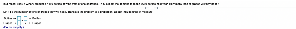 In a recent year, a winery produced 4480 bottles of wine from 8 tons of grapes. They expect the demand to reach 7680 bottles next year. How many tons of grapes will they need?
.....
Let x be the number of tons of grapes they will need. Translate the problem to a proportion. Do not include units of measure.
Bottles →
+ Bottles
Grapes
X
Grapes
(Do not simplify.)
