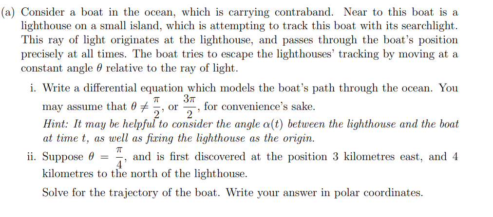 (a) Consider a boat in the ocean, which is carrying contraband. Near to this boat is a
lighthouse on a small island, which is attempting to track this boat with its searchlight.
This ray of light originates at the lighthouse, and passes through the boat's position
precisely at all times. The boat tries to escape the lighthouses' tracking by moving at a
constant angle relative to the ray of light.
i. Write a differential equation which models the boat's path through the ocean. You
ㅠ 3π
may assume that 0
or for convenience's sake.
"
2
Hint: It may be helpful to consider the angle a(t) between the lighthouse and the boat
at time t, as well as fixing the lighthouse as the origin.
ㅠ
ii. Suppose
4'
kilometres to the north of the lighthouse.
Solve for the trajectory of the boat. Write your answer in polar coordinates.
=
and is first discovered at the position 3 kilometres east, and 4