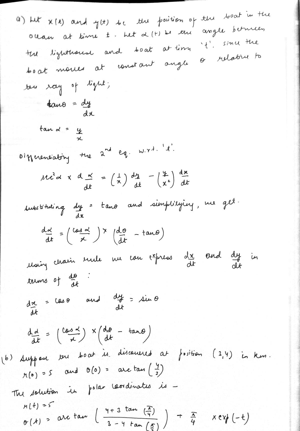 a) het x (t) and yet) be
olan
the
boat moves.
tan &
dx
dt
at
ray of light;
dano
Differentiating
seca x
lighthouse and
da ste
dt
da
0 (x)
(6) Алекрон
۶ (۰)
at time t. het 2 (t) be
boat
dt
Msing chain
terms of
substituling duy fue
dx
=
= 5
>
=
сол Ө
dy
y
र्गेहै
the
x
do
arc
dx
the
d x
dt
dt
2
= (casa) x (de dat • tano)
(case)
rule
tano
and
at ting
constant angle
tan l
(2) de aut
dy
dt
the position of the
the
ни
dy
at
wir.t. 't'.
-
(*)
and simplilying,
x/do
dt
boat is discovered at position (2,4) in km.
and 0 (0)
tan
(7)
The solution in polar wordinates is
M(+)=5
= sin o
tano
arc
dx
dt
can express dx and
dt
4 + 3 tan (4)
3
y tan (1)
angle between
't'. since the
relative to
+
ше
114
boat in the
get.
dy in
at
x exp(-t)