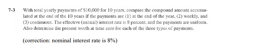 7-3
With total yearly payments of $10,000 for 10 years, compare the compound amount accumu-
lated at the end of the 10 years if the payments are (1) at the end of the year, (2) weekly, and
(3) continuous. The effective (annual) interest rate is 8 percent, and the payments are uniform.
Also determine the present worth at time zero for each of the three types of payments.
(correction: nominal interest rate is 8%)