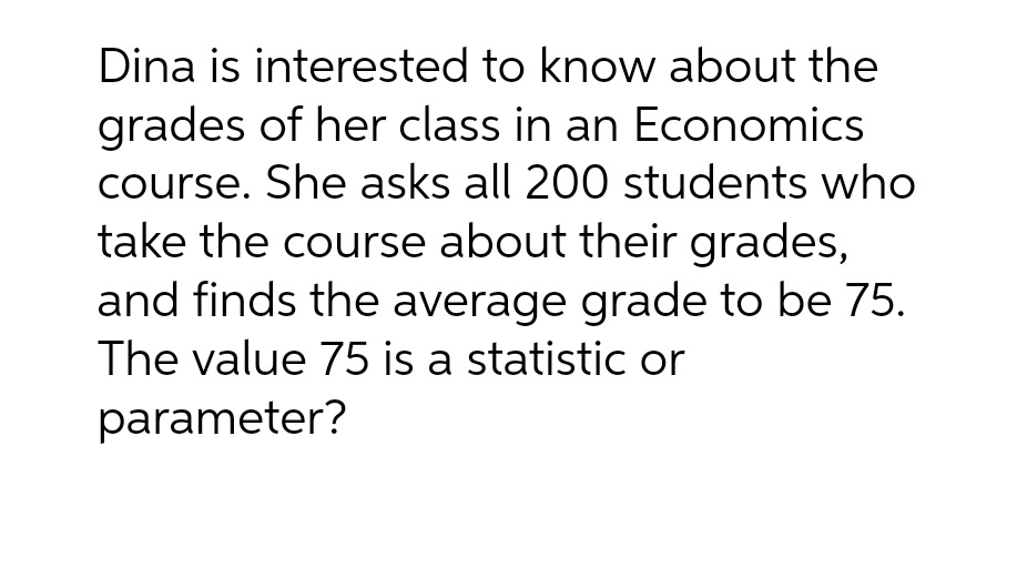 Dina is interested to know about the
grades of her class in an Economics
course. She asks all 200 students who
take the course about their grades,
and finds the average grade to be 75.
The value 75 is a statistic or
parameter?