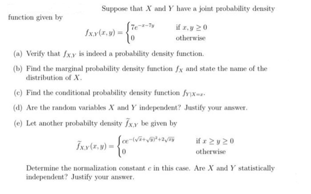 Suppose that X and Y have a joint probability density
√7e-x-7y
To
(a) Verify that fx,y is indeed a probability density function.
(b) Find the marginal probability density function fx and state the name of the
distribution of X.
function given by
fxy(x, y) =
if x, y ≥ 0
otherwise
(c) Find the conditional probability density function fy|x=r.
(d) Are the random variables X and Y independent? Justify your answer.
(e) Let another probabilty density fx,y be given by
[ce-(√²+√²+2√/Fy
To
Determine the normalization constant c in this case. Are X and Y statistically
independent? Justify your answer.
fx,y(x, y) =
if x ≥y 20
otherwise