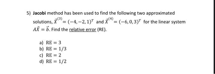 5) Jacobi method has been used to find the following two approximated
(3)
solutions, X = (-4,-2, 1) and X= (-6,0,3) for the linear system
AX = b. Find the relative error (RE).
a) RE = 3
b) RE = 1/3
c) RE = 2
d) RE = 1/2