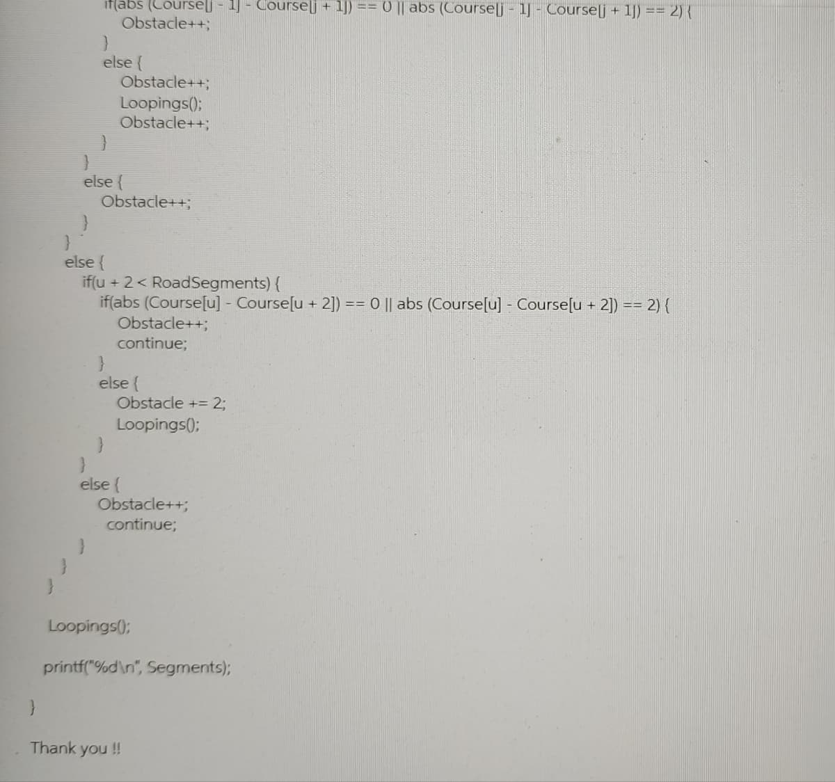 if(abs (Courselj - 1] - Coursej +1]) == 0 || abs (Courselj - 1] - Courselj + 1]) == 2) {
Obstacle++;
}
else {
}
}
Obstacle++;
Loopings();
Obstacle++;
else {
Obstacle++;
else {
if(u + 2 < RoadSegments) {
if(abs (Course[u] - Course[u + 2]) == 0 || abs (Course[u] - Course[u + 2]) == 2) {
Obstacle++;
continue;
}
else {
Obstacle += 2;
Loopings();
}
else {
Obstacle++;
continue;
Loopings();
printf("%d\n", Segments);
}
Thank you !!