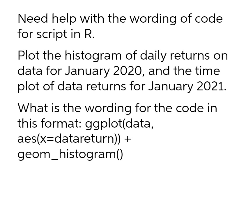 Need help with the wording of code
for script in R.
Plot the histogram of daily returns on
data for January 2020, and the time
plot of data returns for January 2021.
What is the wording for the code in
this format: ggplot(data,
aes(x=datareturn)) +
geom_histogram()