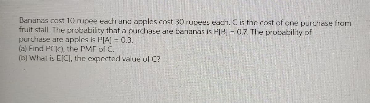 Bananas cost 10 rupee each and apples cost 30 rupees each. C is the cost of one purchase from
fruit stall. The probability that a purchase are bananas is P[B] = 0.7. The probability of
purchase are apples is P[A] = 0.3.
(a) Find PC(c), the PMF of C.
(b) What is E[C], the expected value of C?