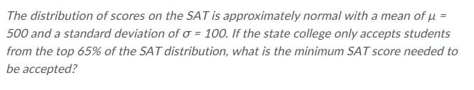 The distribution of scores on the SAT is approximately normal with a mean of µ =
500 and a standard deviation of o = 100. If the state college only accepts students
from the top 65% of the SAT distribution, what is the minimum SAT score needed to
be accepted?
