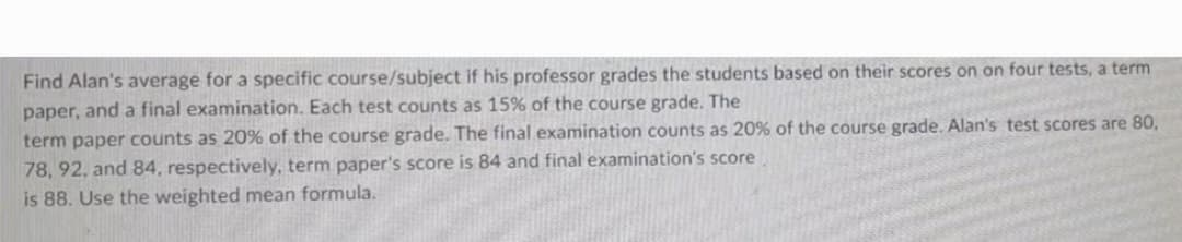 Find Alan's average for a specific course/subject if his professor grades the students based on their scores on on four tests, a term
paper, and a final examination. Each test counts as 15% of the course grade. The
term paper counts as 20% of the course grade. The final examination counts as 20% of the course grade. Alan's test scores are 80,
78, 92, and 84, respectively, term paper's score is 84 and final examination's score
is 88. Use the weighted mean formula.