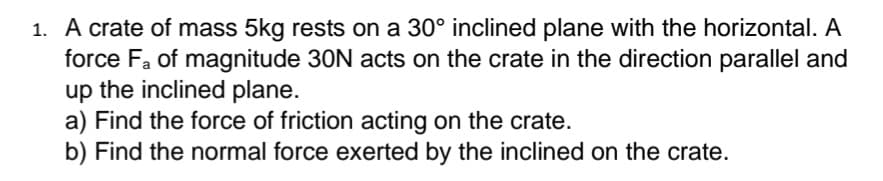 1. A crate of mass 5kg rests on a 30° inclined plane with the horizontal. A
force Fa of magnitude 30N acts on the crate in the direction parallel and
up the inclined plane.
a) Find the force of friction acting on the crate.
b) Find the normal force exerted by the inclined on the crate.
