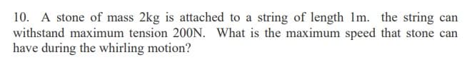 10. A stone of mass 2kg is attached to a string of length Im. the string can
withstand maximum tension 200N. What is the maximum speed that stone can
have during the whirling motion?
