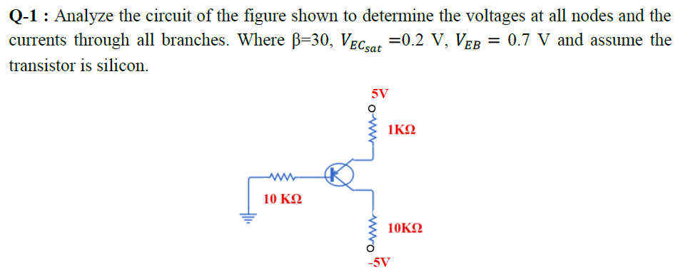 Q-1 : Analyze the circuit of the figure shown to determine the voltages at all nodes and the
currents through all branches. Where B=30, VEcoet =0.2 V, VER = 0.7 V and assume the
transistor is silicon.
5V
1KO
ww-
10 KN
10KΩ
-5V
wwo
