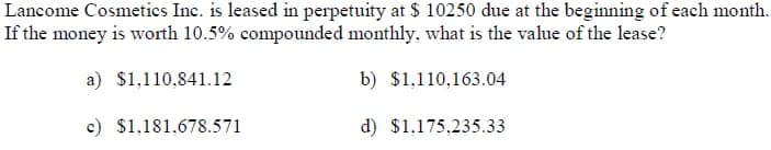 Lancome Cosmetics Inc. is leased in perpetuity at $ 10250 due at the beginning of each month.
If the money is worth 10.5% compounded monthly, what is the value of the lease?
a) $1,110,841.12
b) $1,110,163.04
c) $1,181,678.571
d) $1,175,235.33
