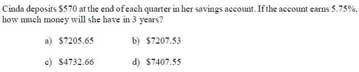 Cinda deposits $570 at the end of each quarter in her savings account. If the account earns 5.75%,
how much money will she have in 3 years?
a) $7205.65
b) $7207.53
c) $4732.66
d) $7407.55
