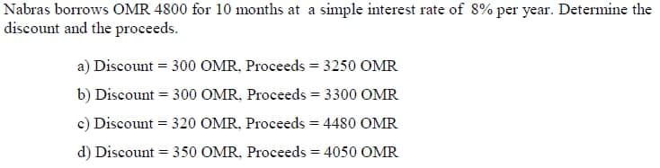 Nabras borrows OMR 4800 for 10 months at a simple interest rate of 8% per year. Determine the
discount and the proceeds.
a) Discount = 300 OMR, Proceeds = 3250 OMR
b) Discount = 300 OMR, Proceeds = 3300 OMR
c) Discount = 320 OMR, Proceeds = 4480 OMR
d) Discount = 350 OMR, Proceeds = 4050 OMR
