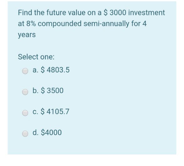 Find the future value on a $ 3000 investment
at 8% compounded semi-annually for 4
years
Select one:
O a. $ 4803.5
b. $ 3500
c. $ 4105.7
d. $4000
