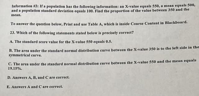 Information # 3: If a population has the following information: an X-value equals 550, a mean equals 500,
and a population standard deviation equals 100. Find the proportion of the value between 350 and the
mean.
To answer the question below, Print and use Table A, which is inside Course Content in Blackboard.
23. Which of the following statements stated below is precisely correct?
A. The standard score value for the X-value 550 equals 0.5.
B. The area under the standard normal distribution curve between the X-value 350 is to the left side in the
symmetrical curve.
C. The area under the standard normal distribution curve between the X-value 550 and the mean equals
19.15%.
D. Answers A, B, and C are correct.
E. Answers A and C are correct.